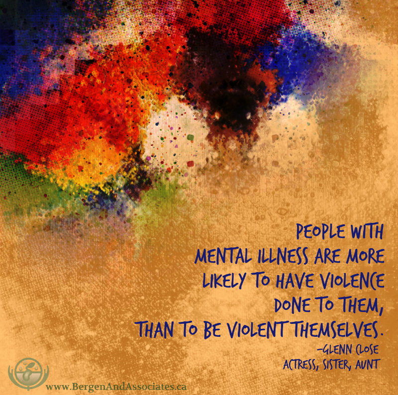 Mental illness quote to break down the stigma by Glenn Close. Poster made by Bergen and Associates People with mental illness are more likely to have violence done to them, than to be violent themselves.